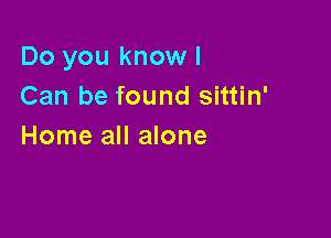 Do you know I
Can be found sittin'

Home all alone