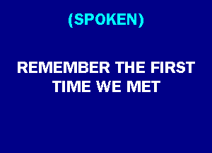 (SPOKEN)

REMEMBER THE FIRST
TIME WE MET