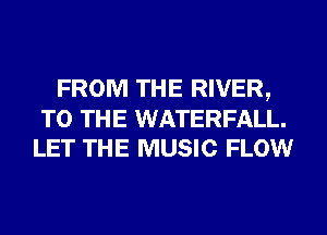 FROM THE RIVER,
TO THE WATERFALL.
LET THE MUSIC FLOW