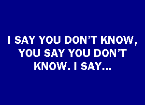 I SAY YOU DON'T KNOW,

YOU SAY YOU DON,T
KNOW. I SAY...