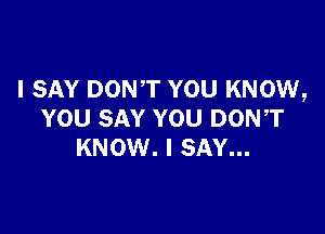 I SAY DONT YOU KNOW,

YOU SAY YOU DON,T
KNOW. I SAY...