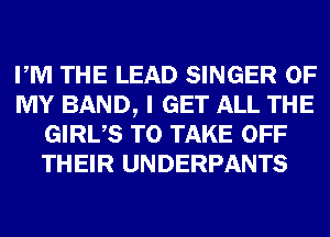 PM THE LEAD SINGER OF
MY BAND, I GET ALL THE
GIRUS TO TAKE OFF
THEIR UNDERPANTS
