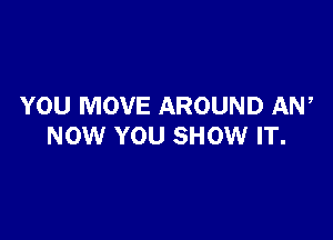 YOU MOVE AROUND AW

NOW YOU SHOW IT.