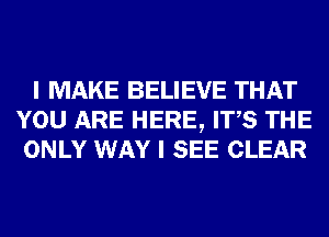 I MAKE BELIEVE THAT
YOU ARE HERE, ITS THE
ONLY WAY I SEE CLEAR