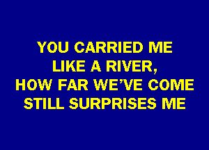 YOU CARRIED ME
LIKE A RIVER,
HOW FAR WEWE COME
STILL SURPRISES ME