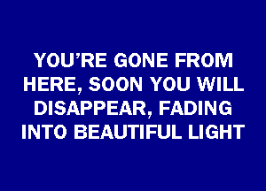 YOURE GONE FROM
HERE, SOON YOU WILL
DISAPPEAR, FADING
INTO BEAUTIFUL LIGHT