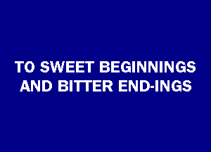 T0 SWEET BEGINNINGS
AND BITTER END-INGS