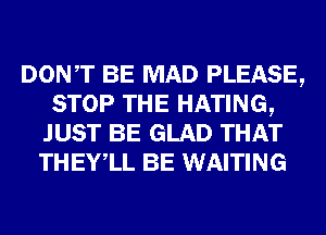 DONT BE MAD PLEASE,
STOP THE HATING,
JUST BE GLAD THAT
THEYlL BE WAITING