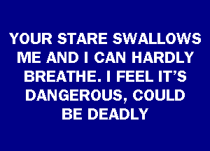 YOUR STARE SWALLOWS
ME AND I CAN HARDLY
BREATHE. I FEEL ITS
DANGEROUS, COULD
BE DEADLY