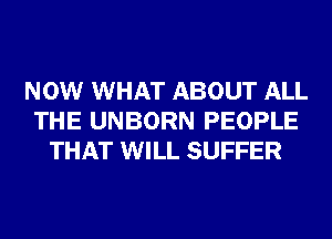 NOW WHAT ABOUT ALL
THE UNBORN PEOPLE
THAT WILL SUFFER