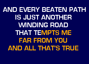 AND EVERY BEATEN PATH
IS JUST ANOTHER
WINDING ROAD
THAT TEMPTS ME
FAR FROM YOU
AND ALL THAT'S TRUE