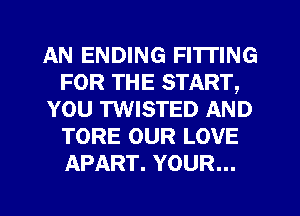 AN ENDING FI'ITING
FOR THE START,
YOU TWISTED AND
TORE OUR LOVE
APART. YOUR...