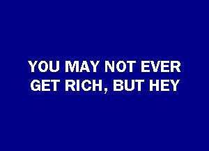 YOU MAY NOT EVER

GET RICH, BUT HEY