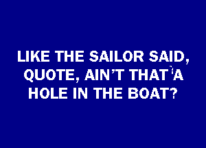 LIKE THE SAILOR SAD,
QUOTE, AINT THAT 34h
HOLE IN THE BOAT?