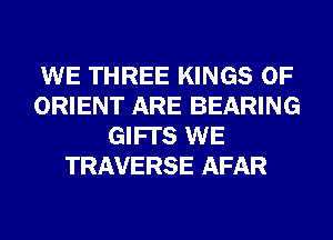 WE THREE KINGS OF
ORIENT ARE BEARING
GIFI'S WE
TRAVERSE AFAR