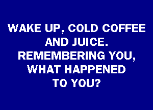 WAKE UP, COLD COFFEE
AND JUICE.
REMEMBERING YOU,
WHAT HAPPENED
TO YOU?