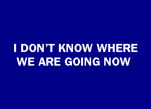 I DONT KNOW WHERE

WE ARE GOING NOW