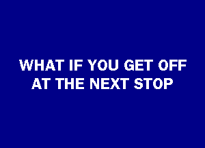 WHAT IF YOU GET OFF

AT THE NEXT STOP