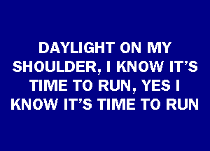 DAYLIGHT ON MY
SHOULDER, I KNOW ITS
TIME TO RUN, YES I
KNOW ITS TIME TO RUN