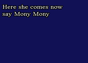 Here she comes now
say Mony Mony