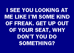 I SEE YOU LOOKING AT
ME LIKE PM SOME KIND
OF FREAK. GET UP OUT
OF YOUR SEAT, WHY
DONT YOU DO
SOMETHING?