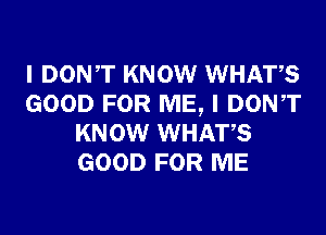 I DONT KNOW WHATS
GOOD FOR ME, I DONT
KNOW WHATS
GOOD FOR ME