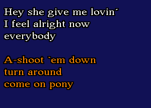 Hey She give me lovin'
I feel alright now
everybody

A-shoot em down
turn around
come on pony