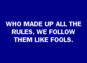 WHO MADE UP ALL THE
RULES, WE FOLLOW
THEM LIKE FOOLS.