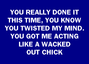 YOU REALLY DONE IT
THIS TIME, YOU KNOW
YOU TWISTED MY MIND.
YOU GOT ME ACTING
LIKE A WACKED
OUT CHICK