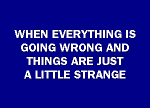 WHEN EVERYTHING IS
GOING WRONG AND
THINGS ARE JUST
A LITTLE STRANGE