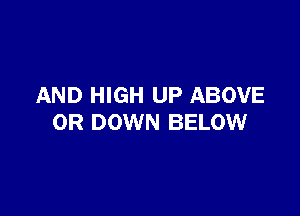 AND HIGH UP ABOVE

0R DOWN BELOW