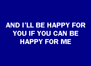 AND PLL BE HAPPY FOR

YOU IF YOU CAN BE
HAPPY FOR ME