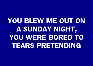YOU BLEW ME OUT ON
A SUNDAY NIGHT,
YOU WERE BORED T0
TEARS PRETENDING