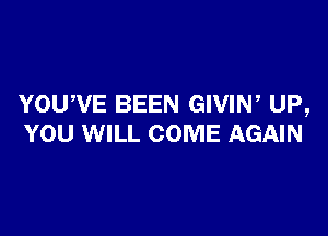 YOUWE BEEN GIVIN, UP,

YOU WILL COME AGAIN