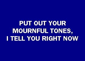 PUT OUT YOUR

MOURNFUL TONES,
I TELL YOU RIGHT NOW