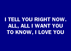 I TELL YOU RIGHT NOW.

ALL, ALL I WANT YOU
TO KNOW, I LOVE YOU