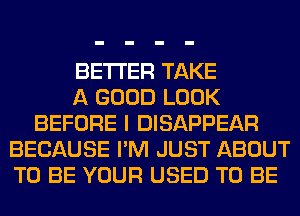 BETTER TAKE
A GOOD LOOK
BEFORE I DISAPPEAR
BECAUSE I'M JUST ABOUT
TO BE YOUR USED TO BE