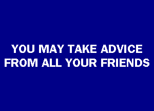 YOU MAY TAKE ADVICE
FROM ALL YOUR FRIENDS