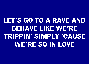 LETS GO TO A RAVE AND
BEHAVE LIKE WERE
TRIPPIN, SIMPLY CAUSE
WERE 80 IN LOVE