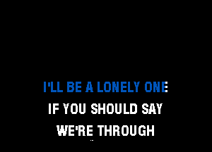 I'LL BE A LONELY ONE
IF YOU SHOULD sm'
WE'RE THROUGH
