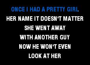 ONCE I HAD A PRETTY GIRL
HER NAME IT DOESN'T MATTER
SHE WENT AWAY
WITH ANOTHER GUY
HOW HE WON'T EVEN
LOOK AT HER
