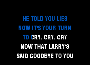 HE TOLD YOU LIES
HOW IT'S YOUR TURN
T0 CRY, CRY, CRY
HOW THAT LARRY'S

SAID GOODBYE TO YOU I