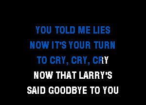 YOU TOLD ME LIES
NOW IT'S YOUR TURN

T0 CRY, CRY, CRY
HOW THAT LARRY'S
SAID GOODBYE TO YOU