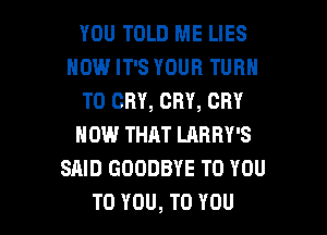 YOU TOLD ME LIES
HOW IT'S YOUR TURN
T0 CRY, CRY, CRY
NOW THAT LARRY'S
SAID GOODBYE TO YOU

TO YOU, TO YOU I