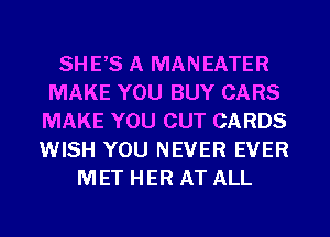 SHE'S A MANEATER
MAKE YOU BUY CARS
MAKE YOU CUT CARDS
WISH YOU NEVER EVER
MET HER AT ALL