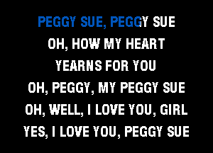 PEGGY SUE, PEGGY SUE
0H, HOW MY HEART
YEARHS FOR YOU
0H, PEGGY, MY PEGGY SUE
0H, WELL, I LOVE YOU, GIRL
YES, I LOVE YOU, PEGGY SUE