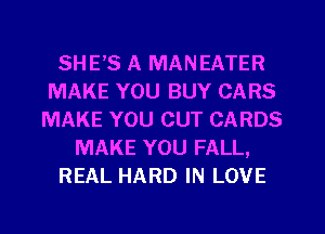 SHE'S A MANEATER
MAKE YOU BUY CARS
MAKE YOU CUT CARDS
MAKE YOU FALL,
REAL HARD IN LOVE