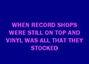 WHEN RECORD SHOPS
WERE STILL ON TOP AND
VINYL WAS ALL THAT TH EY
STOCKED