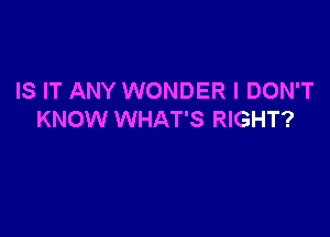 IS IT ANY WONDER I DON'T

KNOW WHAT'S RIGHT?