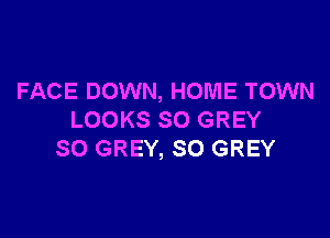 FACE DOWN, HOME TOWN

LOOKS SO GREY
SO GREY, SO GREY